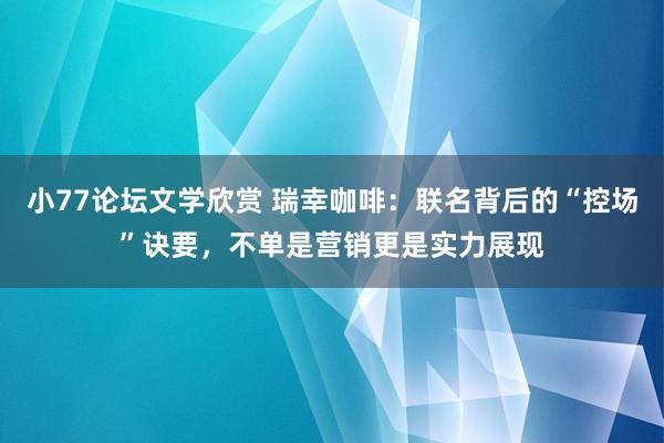 小77论坛文学欣赏 瑞幸咖啡：联名背后的“控场”诀要，不单是营销更是实力展现