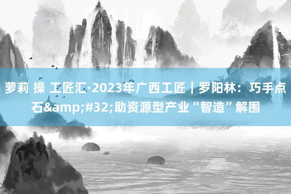 萝莉 操 工匠汇·2023年广西工匠｜罗阳林：巧手点石&#32;助资源型产业“智造”解围