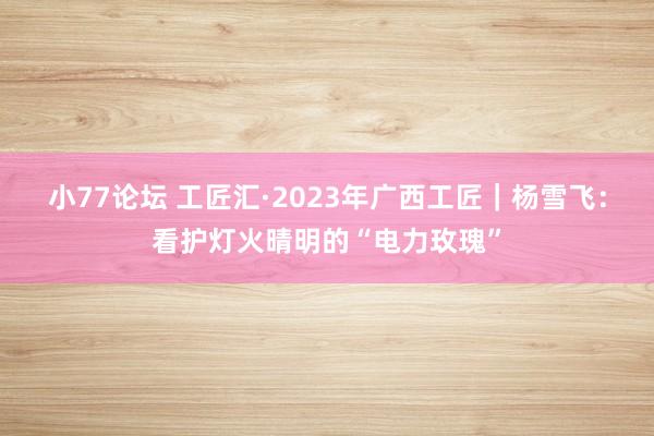 小77论坛 工匠汇·2023年广西工匠｜杨雪飞：看护灯火晴明的“电力玫瑰”