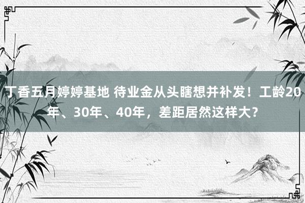 丁香五月婷婷基地 待业金从头瞎想并补发！工龄20年、30年、40年，差距居然这样大？