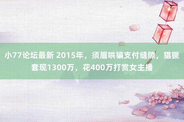 小77论坛最新 2015年，须眉哄骗支付缝隙，猖獗套现1300万，花400万打赏女主播