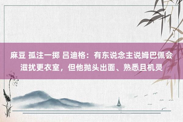 麻豆 孤注一掷 吕迪格：有东说念主说姆巴佩会滋扰更衣室，但他抛头出面、熟悉且机灵