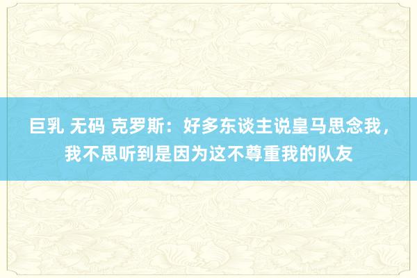 巨乳 无码 克罗斯：好多东谈主说皇马思念我，我不思听到是因为这不尊重我的队友