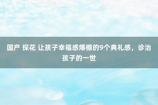 国产 探花 让孩子幸福感爆棚的9个典礼感，诊治孩子的一世