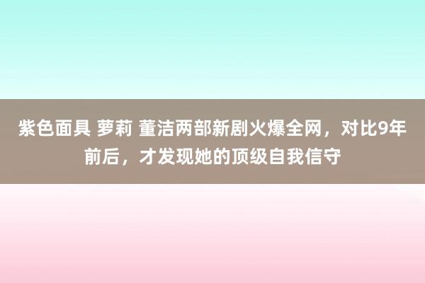 紫色面具 萝莉 董洁两部新剧火爆全网，对比9年前后，才发现她的顶级自我信守