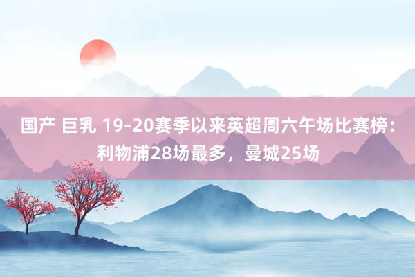 国产 巨乳 19-20赛季以来英超周六午场比赛榜：利物浦28场最多，曼城25场