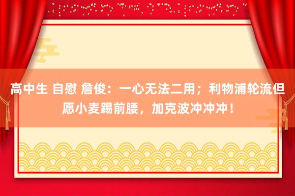 高中生 自慰 詹俊：一心无法二用；利物浦轮流但愿小麦踢前腰，加克波冲冲冲！