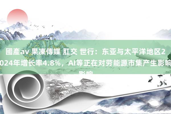 國產av 果凍傳媒 肛交 世行：东亚与太平洋地区2024年增长率4.8%，AI等正在对劳能源市集产生影响