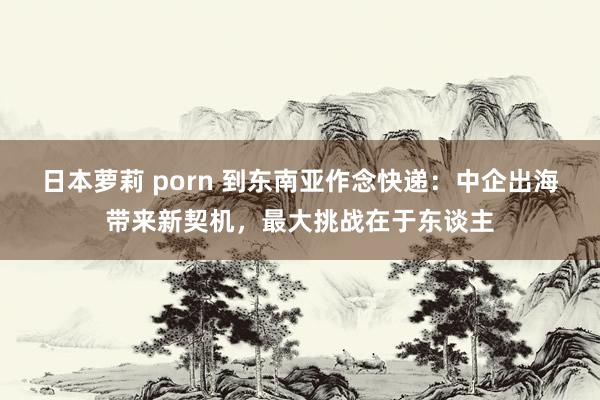 日本萝莉 porn 到东南亚作念快递：中企出海带来新契机，最大挑战在于东谈主