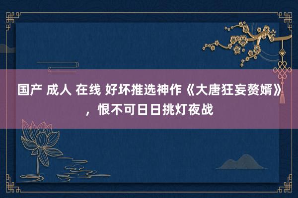 国产 成人 在线 好坏推选神作《大唐狂妄赘婿》，恨不可日日挑灯夜战