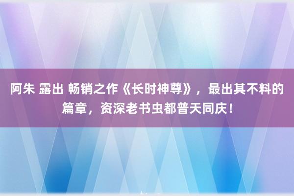 阿朱 露出 畅销之作《长时神尊》，最出其不料的篇章，资深老书虫都普天同庆！