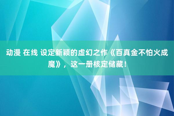 动漫 在线 设定新颖的虚幻之作《百真金不怕火成魔》，这一册核定储藏！