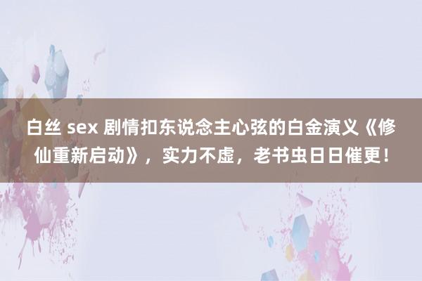 白丝 sex 剧情扣东说念主心弦的白金演义《修仙重新启动》，实力不虚，老书虫日日催更！