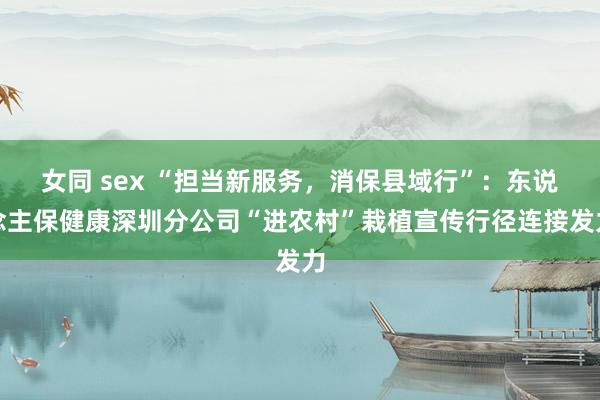 女同 sex “担当新服务，消保县域行”：东说念主保健康深圳分公司“进农村”栽植宣传行径连接发力