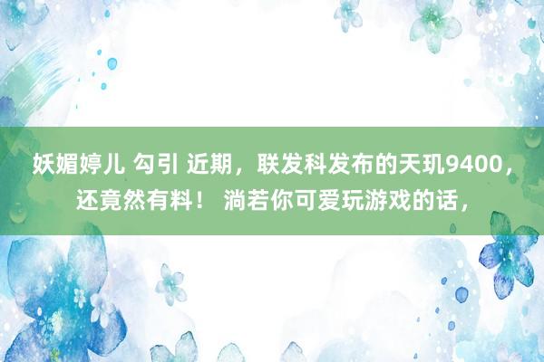 妖媚婷儿 勾引 近期，联发科发布的天玑9400，还竟然有料！ 淌若你可爱玩游戏的话，