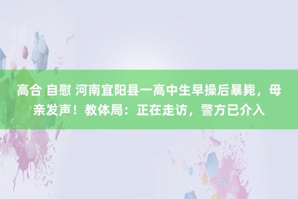 高合 自慰 河南宜阳县一高中生早操后暴毙，母亲发声！教体局：正在走访，警方已介入