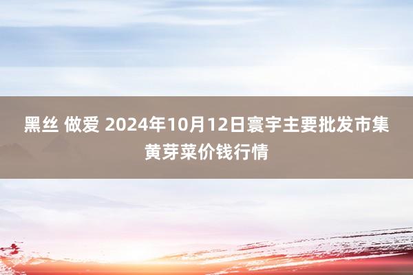 黑丝 做爱 2024年10月12日寰宇主要批发市集黄芽菜价钱行情