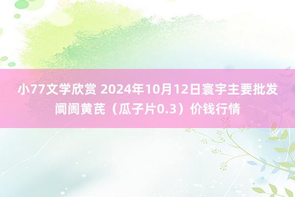 小77文学欣赏 2024年10月12日寰宇主要批发阛阓黄芪（瓜子片0.3）价钱行情