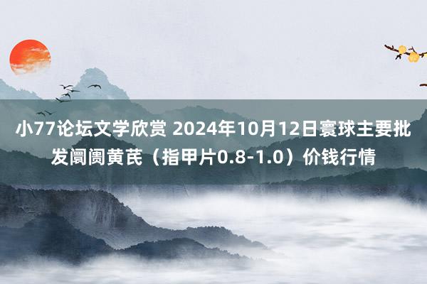 小77论坛文学欣赏 2024年10月12日寰球主要批发阛阓黄芪（指甲片0.8-1.0）价钱行情