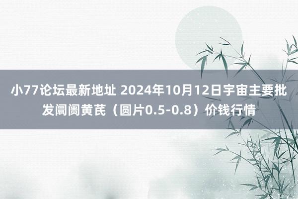 小77论坛最新地址 2024年10月12日宇宙主要批发阛阓黄芪（圆片0.5-0.8）价钱行情