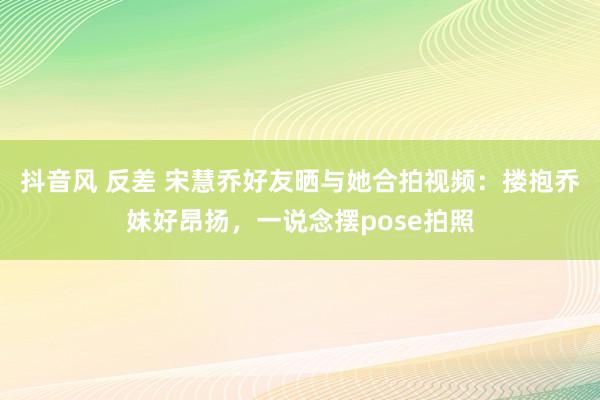 抖音风 反差 宋慧乔好友晒与她合拍视频：搂抱乔妹好昂扬，一说念摆pose拍照