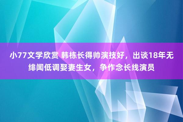 小77文学欣赏 韩栋长得帅演技好，出谈18年无绯闻低调娶妻生女，争作念长线演员