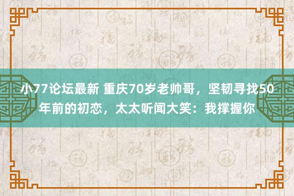 小77论坛最新 重庆70岁老帅哥，坚韧寻找50年前的初恋，太太听闻大笑：我撑握你