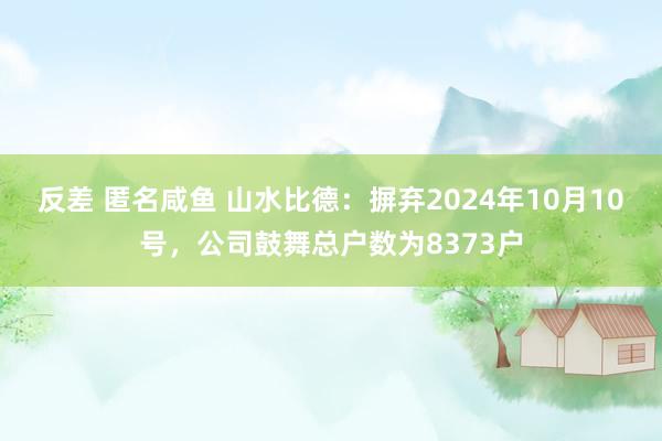 反差 匿名咸鱼 山水比德：摒弃2024年10月10号，公司鼓舞总户数为8373户