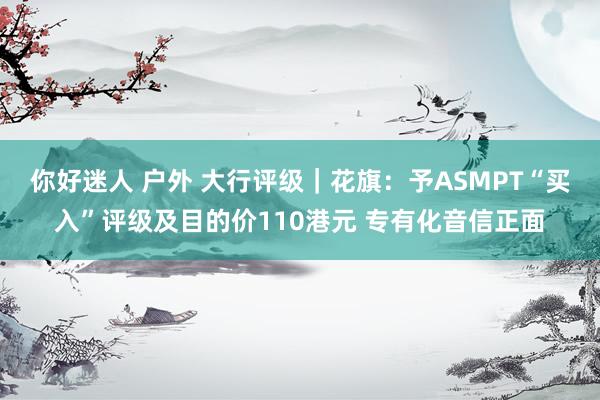 你好迷人 户外 大行评级｜花旗：予ASMPT“买入”评级及目的价110港元 专有化音信正面