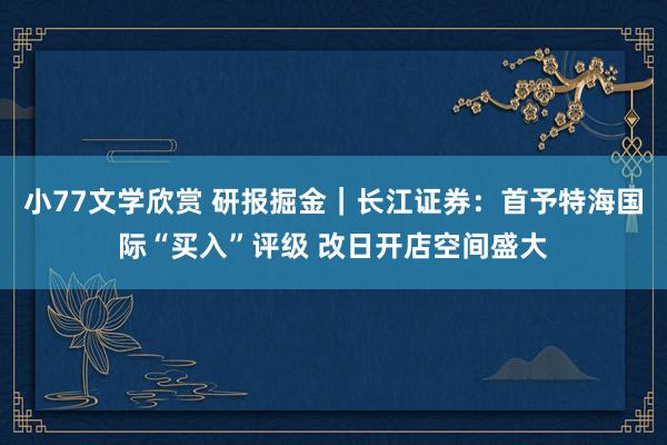 小77文学欣赏 研报掘金｜长江证券：首予特海国际“买入”评级 改日开店空间盛大