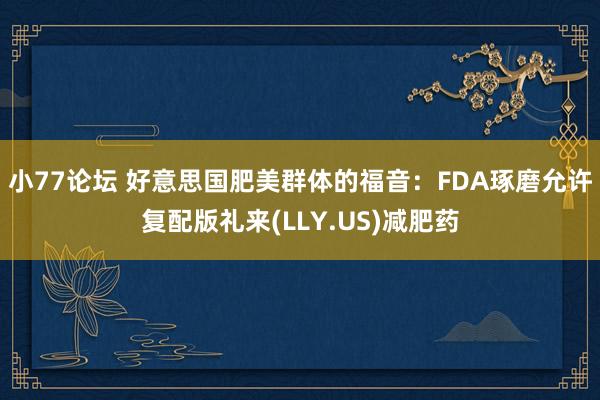 小77论坛 好意思国肥美群体的福音：FDA琢磨允许复配版礼来(LLY.US)减肥药