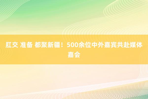 肛交 准备 都聚新疆！500余位中外嘉宾共赴媒体嘉会