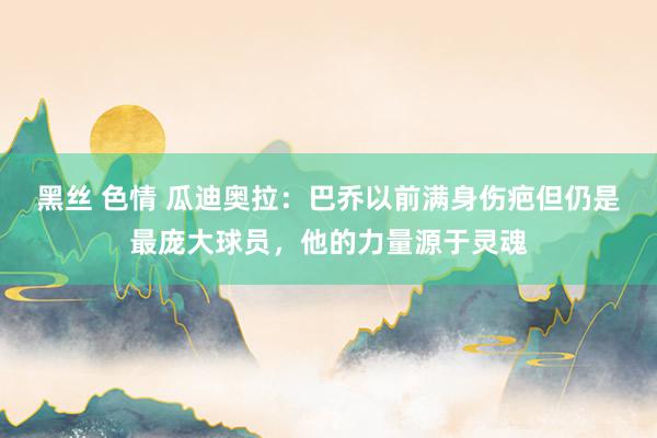 黑丝 色情 瓜迪奥拉：巴乔以前满身伤疤但仍是最庞大球员，他的力量源于灵魂