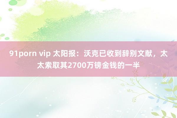 91porn vip 太阳报：沃克已收到辞别文献，太太索取其2700万镑金钱的一半