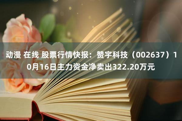 动漫 在线 股票行情快报：赞宇科技（002637）10月16日主力资金净卖出322.20万元