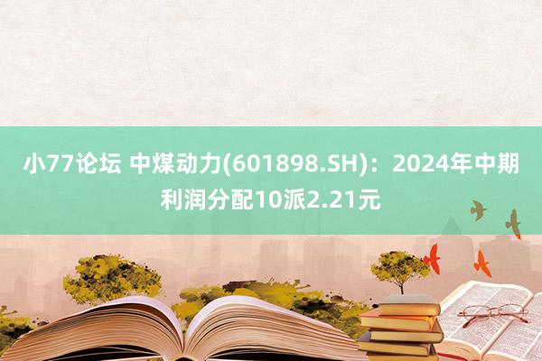 小77论坛 中煤动力(601898.SH)：2024年中期利润分配10派2.21元