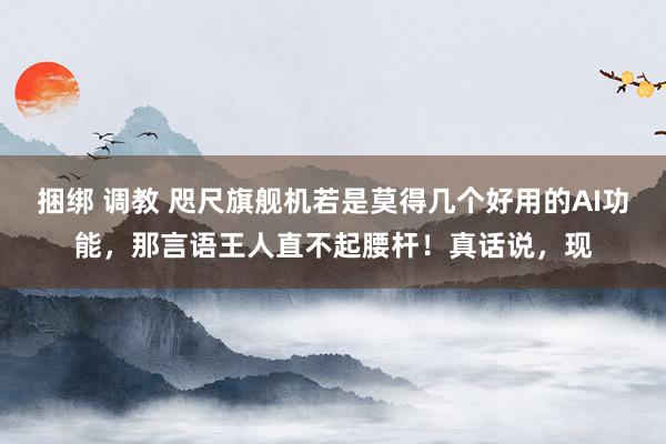 捆绑 调教 咫尺旗舰机若是莫得几个好用的AI功能，那言语王人直不起腰杆！真话说，现