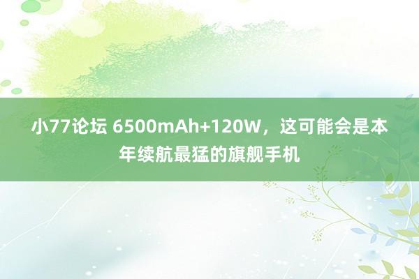 小77论坛 6500mAh+120W，这可能会是本年续航最猛的旗舰手机