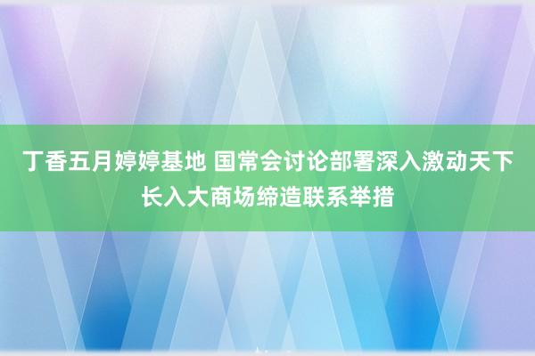 丁香五月婷婷基地 国常会讨论部署深入激动天下长入大商场缔造联系举措