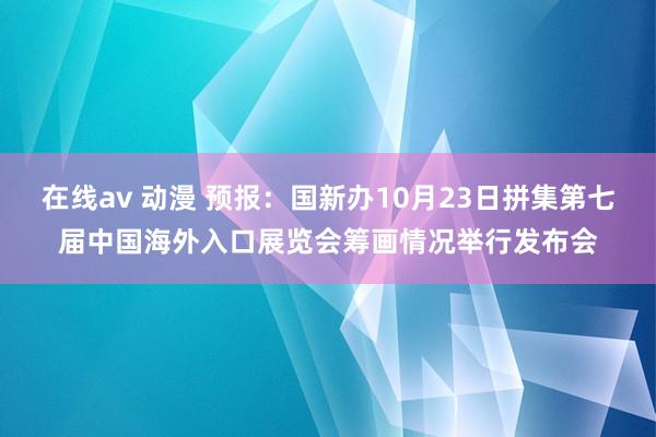 在线av 动漫 预报：国新办10月23日拼集第七届中国海外入口展览会筹画情况举行发布会