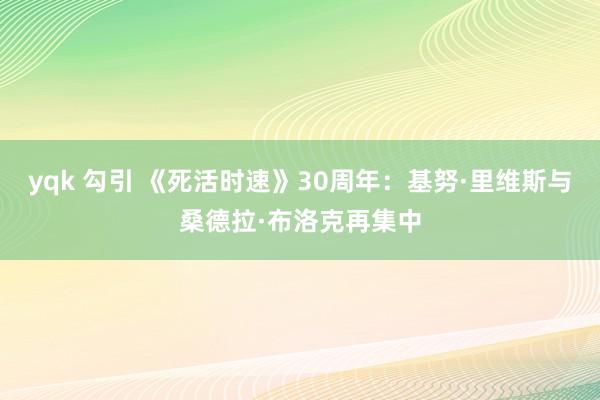 yqk 勾引 《死活时速》30周年：基努·里维斯与桑德拉·布洛克再集中