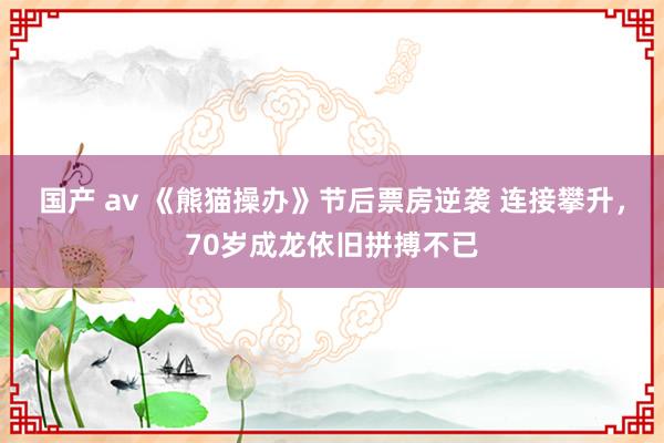 国产 av 《熊猫操办》节后票房逆袭 连接攀升，70岁成龙依旧拼搏不已