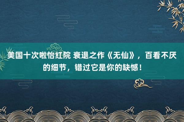 美国十次啦怡红院 衰退之作《无仙》，百看不厌的细节，错过它是你的缺憾！