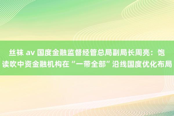 丝袜 av 国度金融监督经管总局副局长周亮：饱读吹中资金融机构在“一带全部”沿线国度优化布局