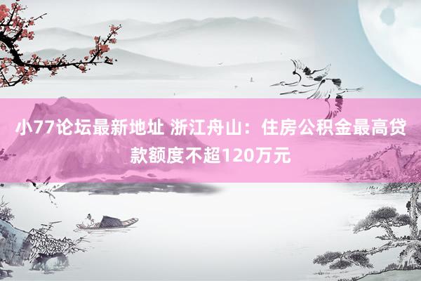 小77论坛最新地址 浙江舟山：住房公积金最高贷款额度不超120万元