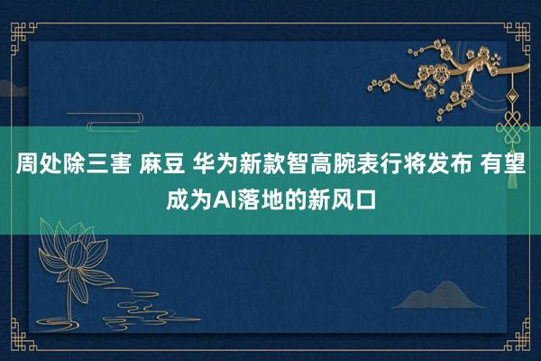 周处除三害 麻豆 华为新款智高腕表行将发布 有望成为AI落地的新风口