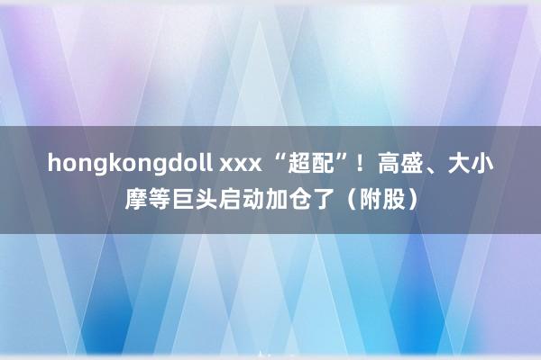 hongkongdoll xxx “超配”！高盛、大小摩等巨头启动加仓了（附股）