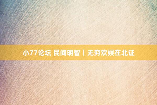 小77论坛 民间明智丨无穷欢娱在北证