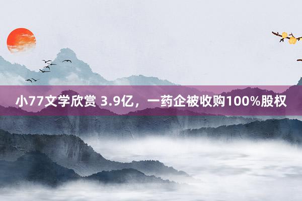 小77文学欣赏 3.9亿，一药企被收购100%股权