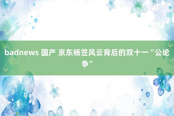 badnews 国产 京东杨笠风云背后的双十一“公论争”